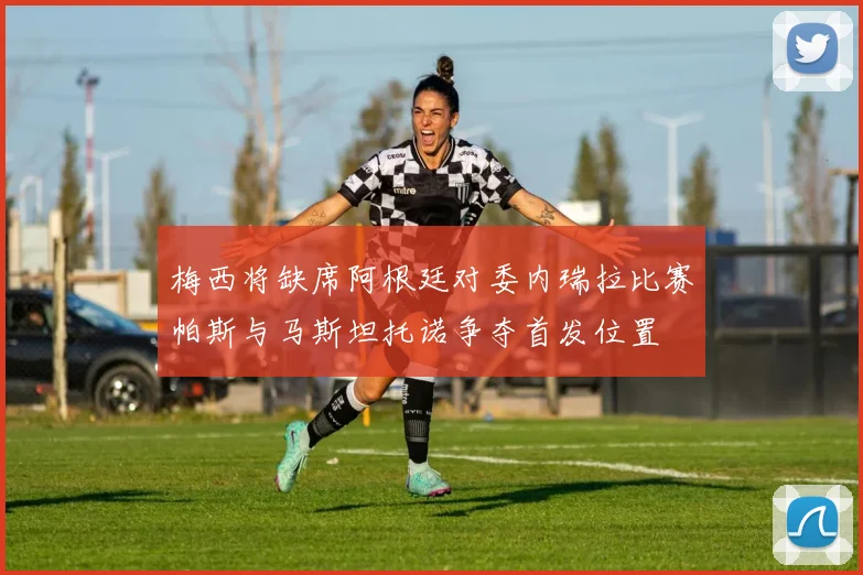 梅西将缺席阿根廷对委内瑞拉比赛帕斯与马斯坦托诺争夺首发位置
