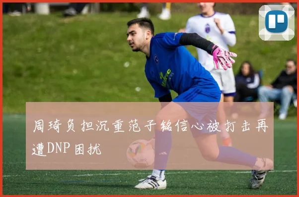 周琦负担沉重范子铭信心被打击再遭DNP困扰
