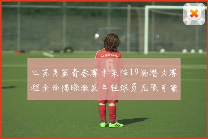 江苏男篮青春赛季来临19场潜力赛程全面揭晓激发年轻球员无限可能