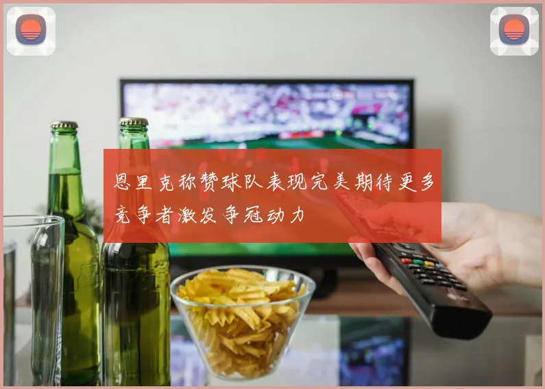 恩里克称赞球队表现完美期待更多竞争者激发争冠动力