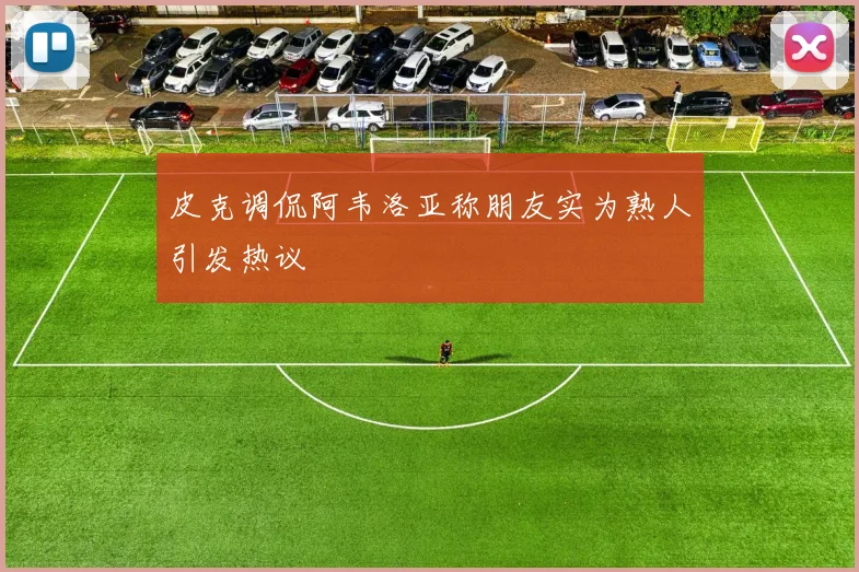 皮克调侃阿韦洛亚称朋友实为熟人引发热议
