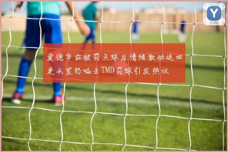 爱德华兹被罚点球后情绪激动返回更衣室怒喊去TMD罚球引发热议