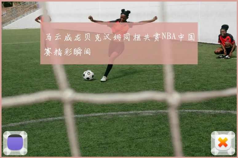 马云成龙贝克汉姆同框共赏NBA中国赛精彩瞬间