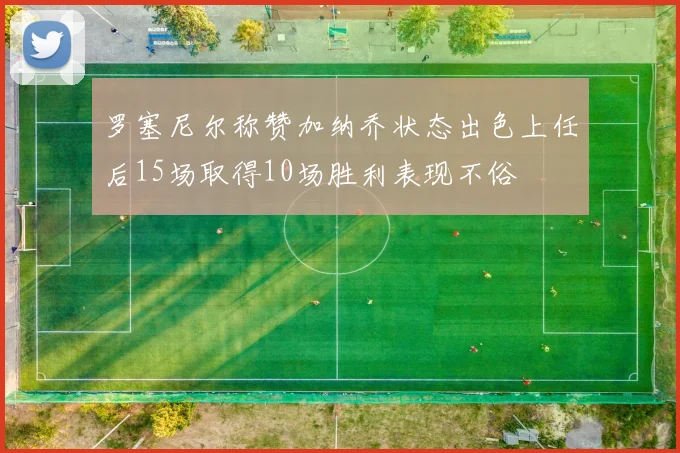 罗塞尼尔称赞加纳乔状态出色上任后15场取得10场胜利表现不俗