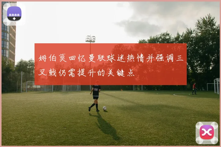 姆伯莫回忆曼联球迷热情并强调三叉戟仍需提升的关键点