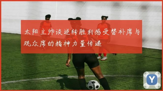 太阳主帅谈逆转胜利感受替补席与观众席的精神力量传递