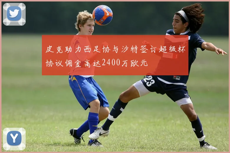 皮克助力西足协与沙特签订超级杯协议佣金高达2400万欧元