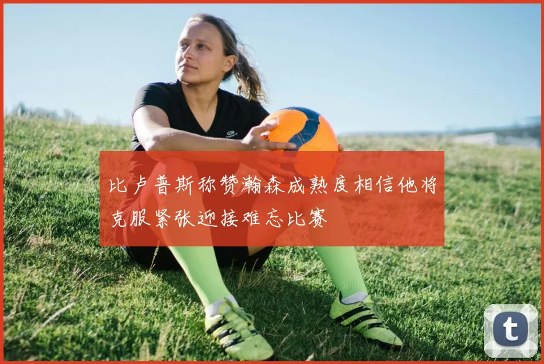 比卢普斯称赞瀚森成熟度相信他将克服紧张迎接难忘比赛