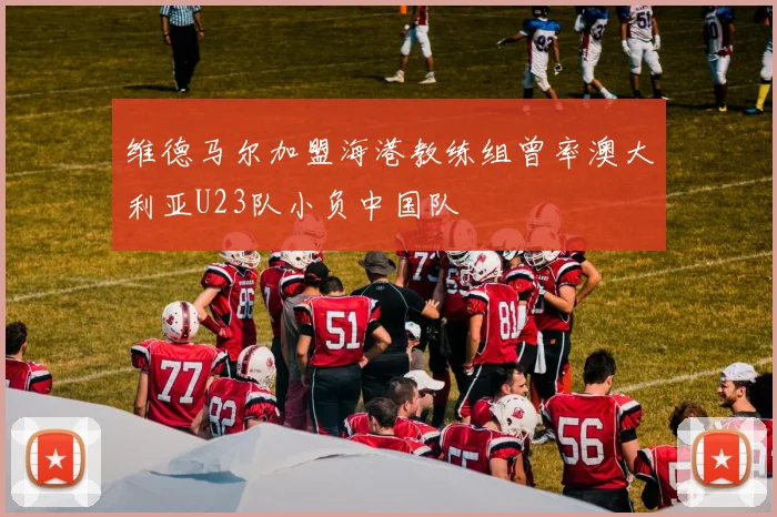 维德马尔加盟海港教练组曾率澳大利亚U23队小负中国队