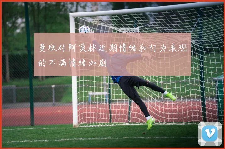 曼联对阿莫林近期情绪和行为表现的不满情绪加剧