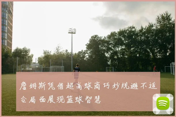 詹姆斯凭借超高球商巧妙规避不适合局面展现篮球智慧
