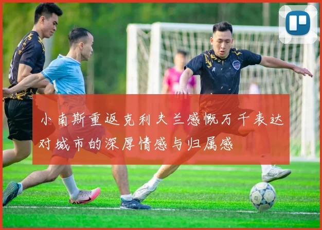 小南斯重返克利夫兰感慨万千表达对城市的深厚情感与归属感
