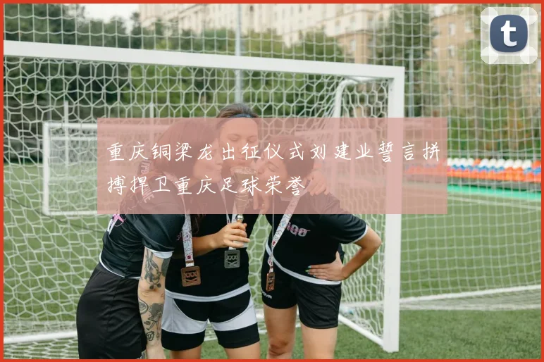 重庆铜梁龙出征仪式刘建业誓言拼搏捍卫重庆足球荣誉