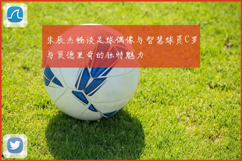 朱辰杰畅谈足球偶像与智慧球员C罗与莫德里奇的独特魅力