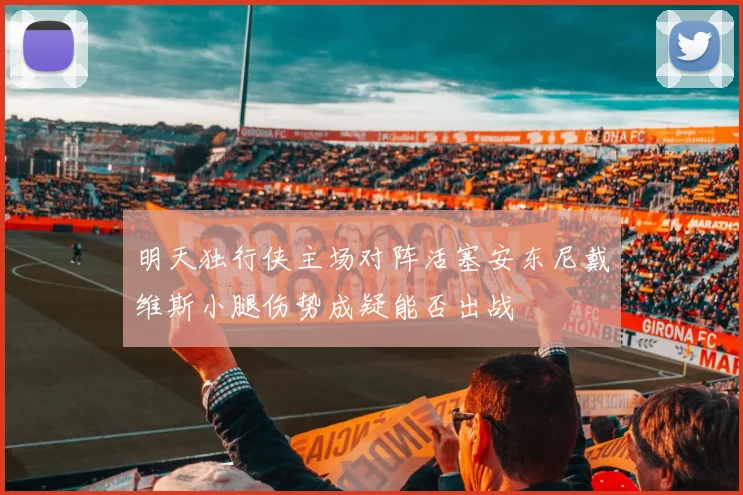 明天独行侠主场对阵活塞安东尼戴维斯小腿伤势成疑能否出战