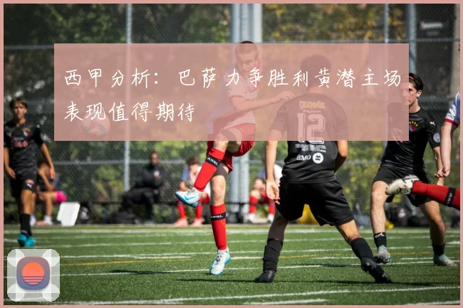 西甲分析：巴萨力争胜利黄潜主场表现值得期待