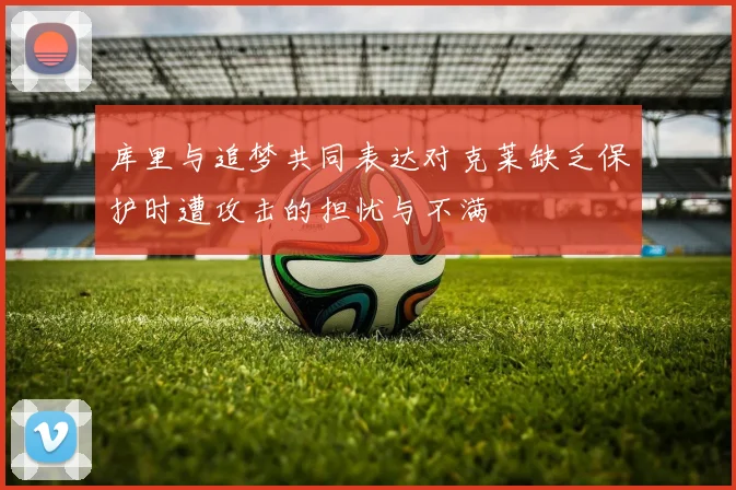 库里与追梦共同表达对克莱缺乏保护时遭攻击的担忧与不满