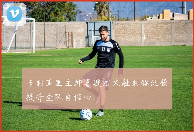 卡利亚里主帅喜迎尤文胜利称此役提升全队自信心