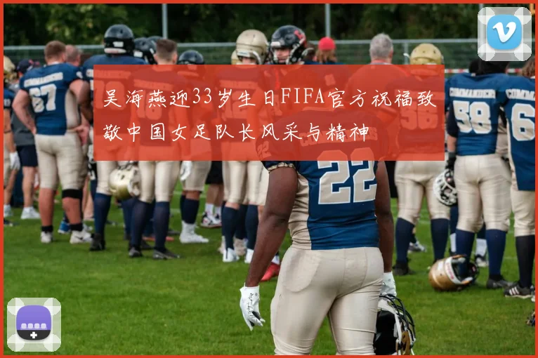 吴海燕迎33岁生日FIFA官方祝福致敬中国女足队长风采与精神