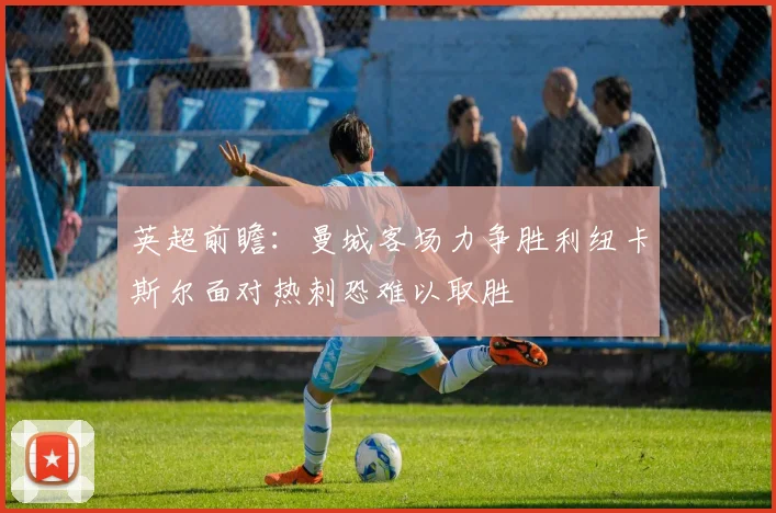英超前瞻：曼城客场力争胜利纽卡斯尔面对热刺恐难以取胜