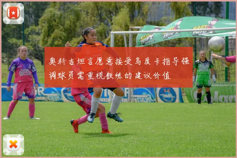 奥科吉坦言愿意接受乌度卡指导强调球员需重视教练的建议价值