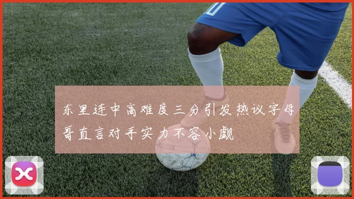 东里连中高难度三分引发热议字母哥直言对手实力不容小觑