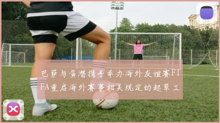 巴萨与黄潜携手举办海外友谊赛FIFA重启海外赛事相关规定的起草工作