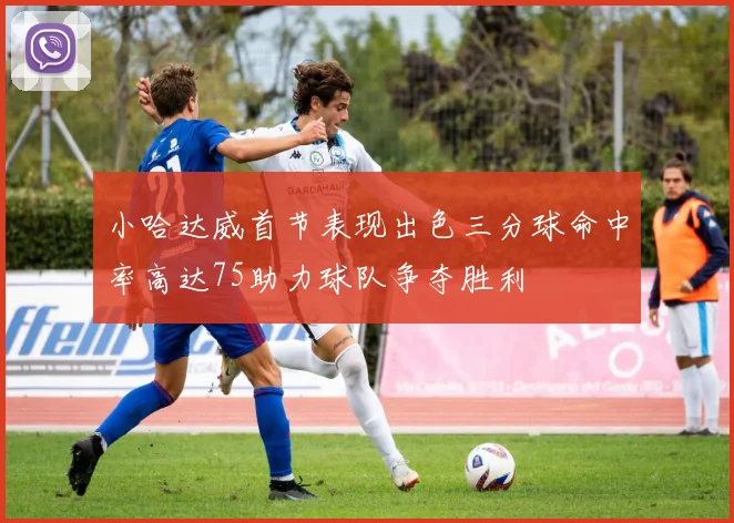 小哈达威首节表现出色三分球命中率高达75助力球队争夺胜利