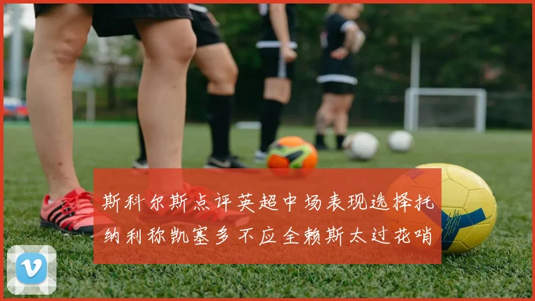 斯科尔斯点评英超中场表现选择托纳利称凯塞多不应全赖斯太过花哨