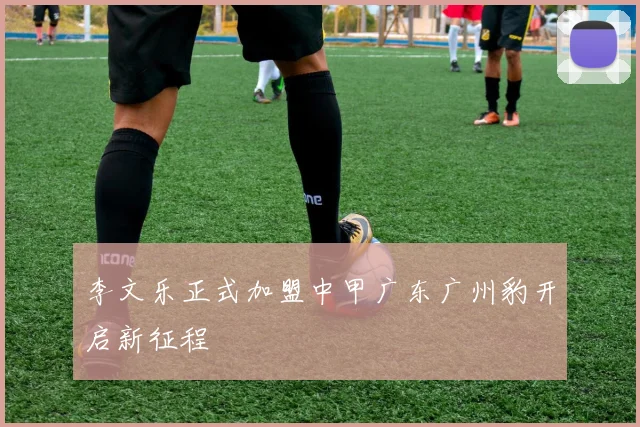 李文乐正式加盟中甲广东广州豹开启新征程