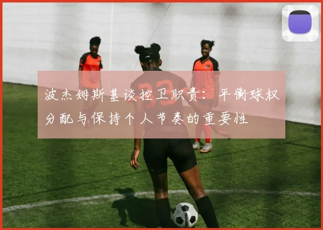 波杰姆斯基谈控卫职责：平衡球权分配与保持个人节奏的重要性