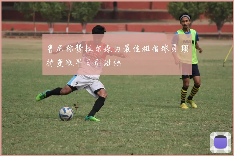 鲁尼称赞拉尔森为最佳租借球员期待曼联早日引进他