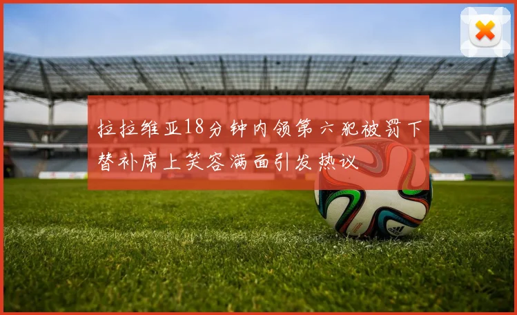 拉拉维亚18分钟内领第六犯被罚下替补席上笑容满面引发热议