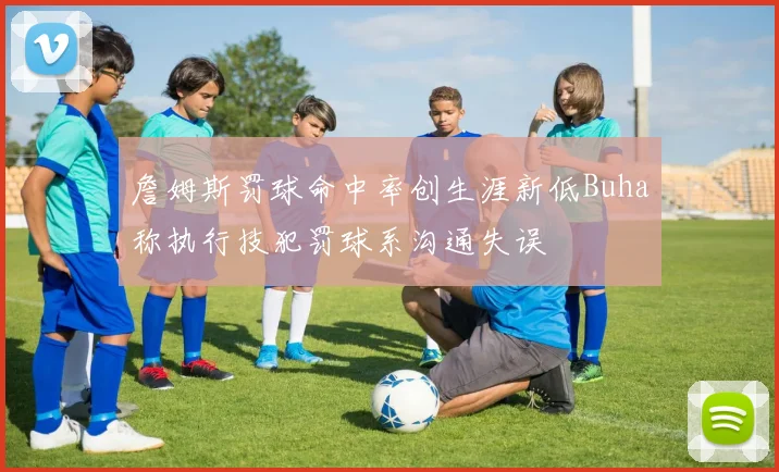 詹姆斯罚球命中率创生涯新低Buha称执行技犯罚球系沟通失误