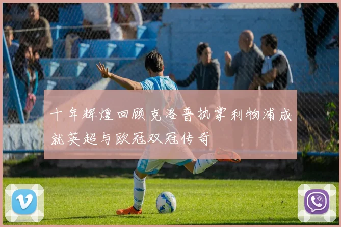 十年辉煌回顾克洛普执掌利物浦成就英超与欧冠双冠传奇