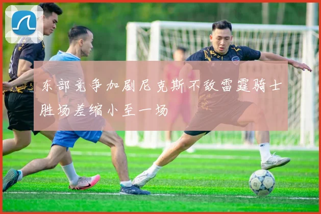 东部竞争加剧尼克斯不敌雷霆骑士胜场差缩小至一场
