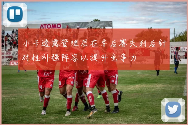 小卡透露管理层在季后赛失利后针对性补强阵容以提升竞争力