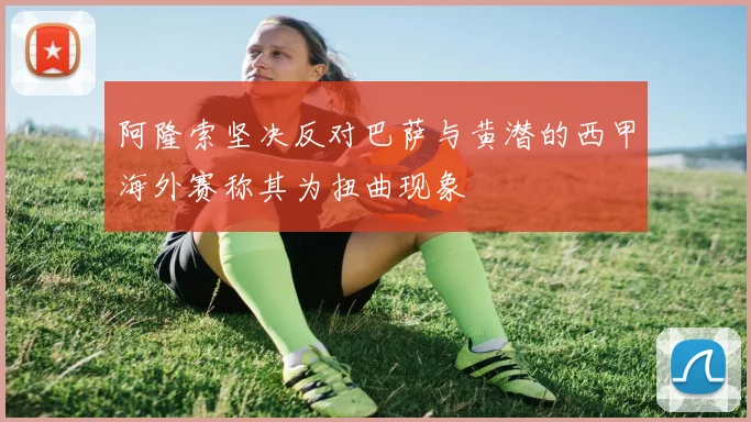 阿隆索坚决反对巴萨与黄潜的西甲海外赛称其为扭曲现象
