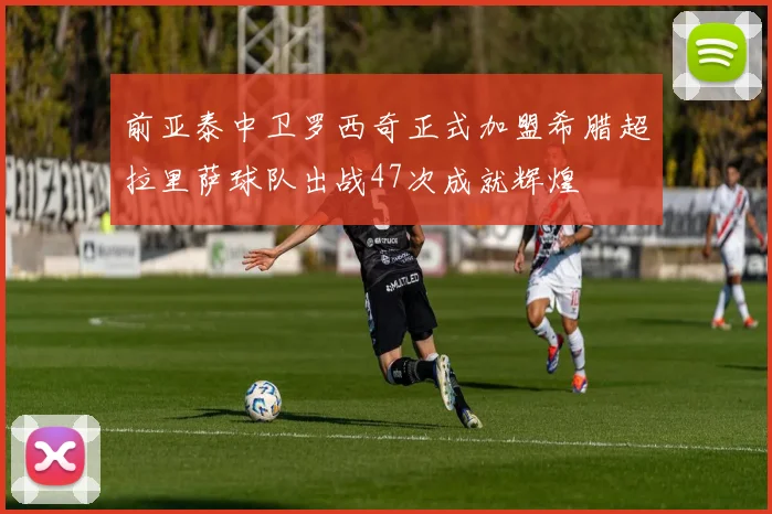 前亚泰中卫罗西奇正式加盟希腊超拉里萨球队出战47次成就辉煌