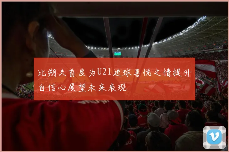 比朔夫首度为U21进球喜悦之情提升自信心展望未来表现