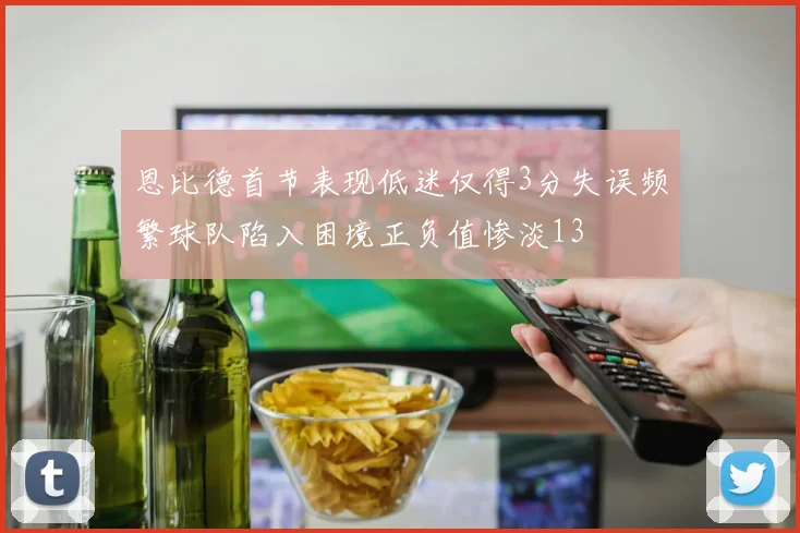 恩比德首节表现低迷仅得3分失误频繁球队陷入困境正负值惨淡13