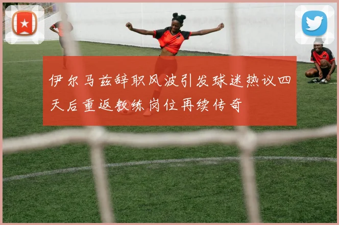 伊尔马兹辞职风波引发球迷热议四天后重返教练岗位再续传奇