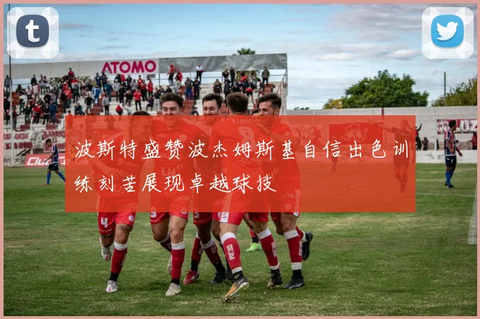 波斯特盛赞波杰姆斯基自信出色训练刻苦展现卓越球技
